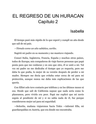 EL REGRESO DE UN HURACAN
Capítulo 2
Isabella
El tiempo pasó más rápido de lo que esperé y cumplí un año desde
que salí de mi país.
—Tómalo como un año sabático, cariño.
Sugirió mi padre en su momento y me mantuvo viajando.
Conocí Italia, Inglaterra, Francia, España y muchos otros países,
todos de Europa; mis compañeros de viaje fueron personas que papá
ponía para que me cuidaran y en uno que otro, él se unió a mí. Tal
vez mi padre no me dedicaba el tiempo que yo requería, pero me
daba lo que podía, lo mejor de su versión después de perder a mi
madre. Siempre me decía que evitaba estar cerca de mí para mi
protección, aunque nunca me daba más explicaciones de las que
quería.
Con Elliot solo tuve contacto por teléfono y en los últimos meses ni
eso. Desde que salí de California supuse que nada sería como lo
planeamos, pero vivirlo era peor. Papá me explicó que mi novio
seguía al pendiente de mí y si no sabía nada de él, fue porque
consideraron mejor así para mi seguridad.
—Señorita, mañana viajaremos hacia Tokio —informó Ella, mi
guardaespaldas en Austria, que era donde me encontraba.
 