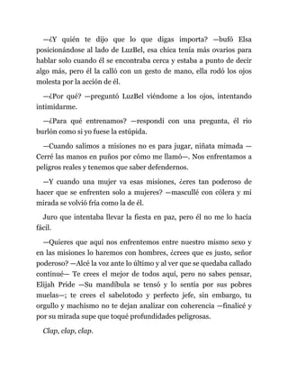 —¿Y quién te dijo que lo que digas importa? —bufó Elsa
posicionándose al lado de LuzBel, esa chica tenía más ovarios para
hablar solo cuando él se encontraba cerca y estaba a punto de decir
algo más, pero él la calló con un gesto de mano, ella rodó los ojos
molesta por la acción de él.
—¿Por qué? —preguntó LuzBel viéndome a los ojos, intentando
intimidarme.
—¿Para qué entrenamos? —respondí con una pregunta, él rio
burlón como si yo fuese la estúpida.
—Cuando salimos a misiones no es para jugar, niñata mimada —
Cerré las manos en puños por cómo me llamó—. Nos enfrentamos a
peligros reales y tenemos que saber defendernos.
—Y cuando una mujer va esas misiones, ¿eres tan poderoso de
hacer que se enfrenten solo a mujeres? —mascullé con cólera y mi
mirada se volvió fría como la de él.
Juro que intentaba llevar la fiesta en paz, pero él no me lo hacía
fácil.
—Quieres que aquí nos enfrentemos entre nuestro mismo sexo y
en las misiones lo haremos con hombres, ¿crees que es justo, señor
poderoso? —Alcé la voz ante lo último y al ver que se quedaba callado
continué— Te crees el mejor de todos aquí, pero no sabes pensar,
Elijah Pride —Su mandíbula se tensó y lo sentía por sus pobres
muelas—; te crees el sabelotodo y perfecto jefe, sin embargo, tu
orgullo y machismo no te dejan analizar con coherencia —finalicé y
por su mirada supe que toqué profundidades peligrosas.
Clap, clap, clap.
 