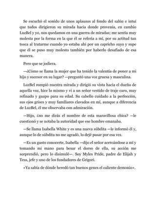 Se escuchó el sonido de unos aplausos al fondo del salón e intuí
que todos dirigieron su mirada hacia donde provenía, en cambio
LuzBel y yo, nos quedamos en una guerra de miradas; me sentía muy
molesta por la forma en la que él se refería a mí, por su actitud tan
tosca al tratarme cuando yo estaba ahí por un capricho suyo y supe
que él se puso muy molesto también por haberlo desafiado de esa
manera.
Pero que se jodiera.
—¿Cómo se llama la mujer que ha tenido la valentía de poner a mi
hijo y sucesor en su lugar? —preguntó una voz gruesa y masculina.
LuzBel rompió nuestra mirada y dirigió su vista hacia el dueño de
aquella voz, hice lo mismo y vi a un señor vestido de traje caro, muy
refinado y guapo para su edad. Su cabello cuidado a la perfección,
sus ojos grises y muy familiares clavados en mí, aunque a diferencia
de LuzBel, él me observaba con admiración.
—Hijo, ¿no me dirás el nombre de esta maravillosa chica? —le
cuestionó y se notaba la autoridad que ese hombre emanaba.
—Se llama Isabella White y es una nueva súbdita —le informó él y,
aunque lo de súbdita no me agradó, lo dejé pasar por esa vez.
—Es un gusto conocerte, Isabella —dijo el señor acercándose a mí y
tomando mi mano para besar el dorso de ella, su acción me
sorprendió, pero lo disimulé—. Soy Myles Pride, padre de Elijah y
Tess, jefe y uno de los fundadores de Grigori.
«Ya sabía de dónde heredó tan buenos genes el caliente demonio».
 