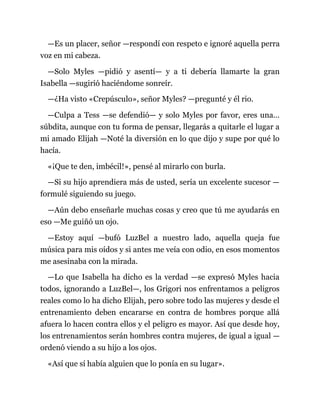 —Es un placer, señor —respondí con respeto e ignoré aquella perra
voz en mi cabeza.
—Solo Myles —pidió y asentí— y a ti debería llamarte la gran
Isabella —sugirió haciéndome sonreír.
—¿Ha visto «Crepúsculo», señor Myles? —pregunté y él rio.
—Culpa a Tess —se defendió— y solo Myles por favor, eres una…
súbdita, aunque con tu forma de pensar, llegarás a quitarle el lugar a
mi amado Elijah —Noté la diversión en lo que dijo y supe por qué lo
hacía.
«¡Que te den, imbécil!», pensé al mirarlo con burla.
—Si su hijo aprendiera más de usted, sería un excelente sucesor —
formulé siguiendo su juego.
—Aún debo enseñarle muchas cosas y creo que tú me ayudarás en
eso —Me guiñó un ojo.
—Estoy aquí —bufó LuzBel a nuestro lado, aquella queja fue
música para mis oídos y si antes me veía con odio, en esos momentos
me asesinaba con la mirada.
—Lo que Isabella ha dicho es la verdad —se expresó Myles hacia
todos, ignorando a LuzBel—, los Grigori nos enfrentamos a peligros
reales como lo ha dicho Elijah, pero sobre todo las mujeres y desde el
entrenamiento deben encararse en contra de hombres porque allá
afuera lo hacen contra ellos y el peligro es mayor. Así que desde hoy,
los entrenamientos serán hombres contra mujeres, de igual a igual —
ordenó viendo a su hijo a los ojos.
«Así que sí había alguien que lo ponía en su lugar».
 