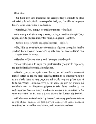 ¡Qué bien!
—Un buen jefe sabe reconocer sus errores, hijo y aprende de ellos
—LuzBel solo asintió a lo que su padre le dijo—, Isabella, es un gusto
tenerte aquí. Bienvenida a mi familia.
—Gracias, Myles, aunque no será por mucho —le aclaré.
—Espero que el tiempo que estés, te haga cambiar de opinión y
déjame decirte que me recuerdas mucho a alguien —confesó.
—Espero no recordarle a ningún enemigo —bromeé.
—No, hija. Al contrario, me recuerdas a alguien que quise mucho
—aclaró haciendo que mi corazón se estrujara cuando me llamó hija
—. Espero verte de nuevo.
—Gracias —dije de nuevo y lo vi irse segundos después.
Todos volvieron a lo suyo con posterioridad y como lo esperaba,
me gané miradas incómodas de algunos.
—Nadie que yo no quiera me llama por mi nombre —aseveró
LuzBel detrás de mí, me erguí aún más tratando de controlarme ante
su manía de ponerse muy pegado a mi espalda— y no quiero que tú
lo hagas, White —susurró cerca de mi oído, su olor tan masculino
mezclado con su fragancia golpearon mis fosas nasales y me
embriagaron. Amé su olor y lo admitía, aunque a él lo odiara—. No
vuelvas a llamarme así, para ti y para todos mis súbditos soy LuzBel.
—O idiota —me atreví a decir y lo sentí tensarse y presionar más su
cuerpo al mío, suspiró con fastidio y su aliento rozó la piel desnuda
de mi cuello, mis vellos se erizaron y mi corazón se aceleró.
 