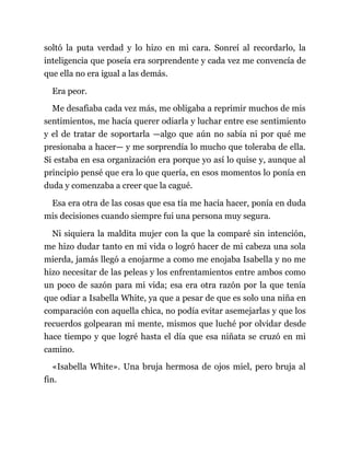 soltó la puta verdad y lo hizo en mi cara. Sonreí al recordarlo, la
inteligencia que poseía era sorprendente y cada vez me convencía de
que ella no era igual a las demás.
Era peor.
Me desafiaba cada vez más, me obligaba a reprimir muchos de mis
sentimientos, me hacía querer odiarla y luchar entre ese sentimiento
y el de tratar de soportarla —algo que aún no sabía ni por qué me
presionaba a hacer— y me sorprendía lo mucho que toleraba de ella.
Si estaba en esa organización era porque yo así lo quise y, aunque al
principio pensé que era lo que quería, en esos momentos lo ponía en
duda y comenzaba a creer que la cagué.
Esa era otra de las cosas que esa tía me hacía hacer, ponía en duda
mis decisiones cuando siempre fui una persona muy segura.
Ni siquiera la maldita mujer con la que la comparé sin intención,
me hizo dudar tanto en mi vida o logró hacer de mi cabeza una sola
mierda, jamás llegó a enojarme a como me enojaba Isabella y no me
hizo necesitar de las peleas y los enfrentamientos entre ambos como
un poco de sazón para mi vida; esa era otra razón por la que tenía
que odiar a Isabella White, ya que a pesar de que es solo una niña en
comparación con aquella chica, no podía evitar asemejarlas y que los
recuerdos golpearan mi mente, mismos que luché por olvidar desde
hace tiempo y que logré hasta el día que esa niñata se cruzó en mi
camino.
«Isabella White». Una bruja hermosa de ojos miel, pero bruja al
fin.
 
