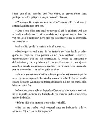 sabes que si no permito que Tess entre, es precisamente para
protegerla de los peligros a lo que nos enfrentamos.
—¿Y eso qué tiene que ver con esa chica? —mascullé con dureza y
se tensó, ahí íbamos otra vez.
—¡Que si esa chica está aquí es porque tú así lo quisiste! ¡Así que
ahora la cuidarás con tu vida! —advirtió y aceptaba que su tono de
voz me llegó a intimidar, pero más me desconcertó que se expresara
así de Isabella.
Era inaudito que le importara más ella, que yo.
—Desde que conocí a esa tía he tratado de investigarla y saber
quién es, pero su vida pasada es un puto misterio —aseveré,
demostrándole que no me intimidaría su forma de hablarme o
defenderla— y no soy idiota y lo sabes. Pude ver en tus ojos el
asombro cuando escuchaste su nombre —Lo vi removerse incómodo
por mi acusación— ¿Tú sabes quién es ella?
—No es el momento de hablar sobre el pasado, mi amado ángel de
alas negras —respondió, llamándome como madre lo hacía cuando
estaba pequeño y, aunque su forma de hacerlo no fue con burla, sí lo
hizo con decisión.
Bufé en respuesta, sabía a la perfección que odiaba aquel mote, a él
no le importó, siempre me llamaba de esa manera en los momentos
menos indicados.
—Solo te pido que protejas a esa chica —añadió.
—¡Esa tía me vuelve loco! —espeté ante su insistencia y lo vi
sonreír— ¿Qué te causa tanta gracia?
 