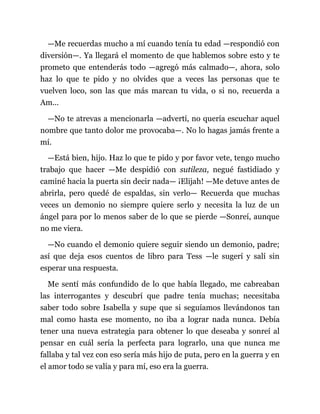 —Me recuerdas mucho a mí cuando tenía tu edad —respondió con
diversión—. Ya llegará el momento de que hablemos sobre esto y te
prometo que entenderás todo —agregó más calmado—, ahora, solo
haz lo que te pido y no olvides que a veces las personas que te
vuelven loco, son las que más marcan tu vida, o si no, recuerda a
Am...
—No te atrevas a mencionarla —advertí, no quería escuchar aquel
nombre que tanto dolor me provocaba—. No lo hagas jamás frente a
mí.
—Está bien, hijo. Haz lo que te pido y por favor vete, tengo mucho
trabajo que hacer —Me despidió con sutileza, negué fastidiado y
caminé hacia la puerta sin decir nada— ¡Elijah! —Me detuve antes de
abrirla, pero quedé de espaldas, sin verlo— Recuerda que muchas
veces un demonio no siempre quiere serlo y necesita la luz de un
ángel para por lo menos saber de lo que se pierde —Sonreí, aunque
no me viera.
—No cuando el demonio quiere seguir siendo un demonio, padre;
así que deja esos cuentos de libro para Tess —le sugerí y salí sin
esperar una respuesta.
Me sentí más confundido de lo que había llegado, me cabreaban
las interrogantes y descubrí que padre tenía muchas; necesitaba
saber todo sobre Isabella y supe que si seguíamos llevándonos tan
mal como hasta ese momento, no iba a lograr nada nunca. Debía
tener una nueva estrategia para obtener lo que deseaba y sonreí al
pensar en cuál sería la perfecta para lograrlo, una que nunca me
fallaba y tal vez con eso sería más hijo de puta, pero en la guerra y en
el amor todo se valía y para mí, eso era la guerra.
 