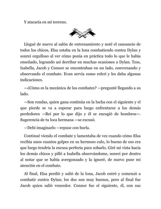 Y atacaría en mi terreno.
Llegué de nuevo al salón de entrenamiento y noté el cansancio de
todos los chicos, Elsa estaba en la lona combatiendo contra Dylan y
sonreí orgulloso al ver cómo ponía en práctica todo lo que le había
enseñado, logrando así derribar en muchas ocasiones a Dylan. Tess,
Isabella, Jacob y Connor se encontraban en un lado, conversando y
observando el combate. Evan servía como referí y les daba algunas
indicaciones.
—¿Cómo es la mecánica de los combates? —pregunté llegando a su
lado.
—Son rondas, quien gana continúa en la lucha con el siguiente y el
que pierde se va a esperar para luego enfrentarse a los demás
perdedores —Reí por lo que dijo y él se encogió de hombros—.
Sugerencia de tu loca hermana —se excusó.
—Debí imaginarlo —repuse con burla.
Continué viendo el combate y lamentaba de vez cuando cómo Elsa
recibía unos cuantos golpes en su hermoso culo, lo bueno de eso era
que luego tendría la excusa perfecta para sobarlo. Giré mi vista hacia
los demás chicos y pillé a Isabella observándome, sonreí por dentro
al notar que se había avergonzado y la ignoré, de nuevo puse mi
atención en el combate.
Al final, Elsa perdió y salió de la lona, Jacob entró y comenzó a
combatir contra Dylan; los dos son muy buenos, pero al final fue
Jacob quien salió vencedor. Connor fue el siguiente, él, con sus
 