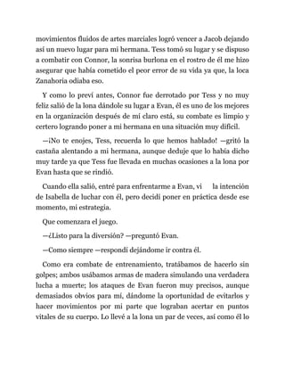 movimientos fluidos de artes marciales logró vencer a Jacob dejando
así un nuevo lugar para mi hermana. Tess tomó su lugar y se dispuso
a combatir con Connor, la sonrisa burlona en el rostro de él me hizo
asegurar que había cometido el peor error de su vida ya que, la loca
Zanahoria odiaba eso.
Y como lo preví antes, Connor fue derrotado por Tess y no muy
feliz salió de la lona dándole su lugar a Evan, él es uno de los mejores
en la organización después de mí claro está, su combate es limpio y
certero logrando poner a mi hermana en una situación muy difícil.
—¡No te enojes, Tess, recuerda lo que hemos hablado! —gritó la
castaña alentando a mi hermana, aunque deduje que lo había dicho
muy tarde ya que Tess fue llevada en muchas ocasiones a la lona por
Evan hasta que se rindió.
Cuando ella salió, entré para enfrentarme a Evan, vi la intención
de Isabella de luchar con él, pero decidí poner en práctica desde ese
momento, mi estrategia.
Que comenzara el juego.
—¿Listo para la diversión? —preguntó Evan.
—Como siempre —respondí dejándome ir contra él.
Como era combate de entrenamiento, tratábamos de hacerlo sin
golpes; ambos usábamos armas de madera simulando una verdadera
lucha a muerte; los ataques de Evan fueron muy precisos, aunque
demasiados obvios para mí, dándome la oportunidad de evitarlos y
hacer movimientos por mi parte que lograban acertar en puntos
vitales de su cuerpo. Lo llevé a la lona un par de veces, así como él lo
 