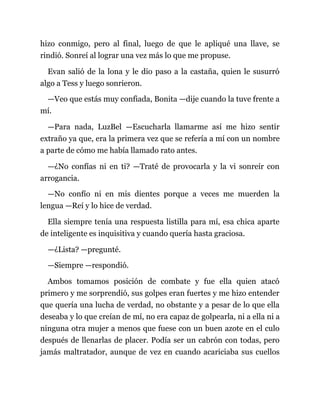 hizo conmigo, pero al final, luego de que le apliqué una llave, se
rindió. Sonreí al lograr una vez más lo que me propuse.
Evan salió de la lona y le dio paso a la castaña, quien le susurró
algo a Tess y luego sonrieron.
—Veo que estás muy confiada, Bonita —dije cuando la tuve frente a
mí.
—Para nada, LuzBel —Escucharla llamarme así me hizo sentir
extraño ya que, era la primera vez que se refería a mí con un nombre
a parte de cómo me había llamado rato antes.
—¿No confías ni en ti? —Traté de provocarla y la vi sonreír con
arrogancia.
—No confío ni en mis dientes porque a veces me muerden la
lengua —Reí y lo hice de verdad.
Ella siempre tenía una respuesta listilla para mí, esa chica aparte
de inteligente es inquisitiva y cuando quería hasta graciosa.
—¿Lista? —pregunté.
—Siempre —respondió.
Ambos tomamos posición de combate y fue ella quien atacó
primero y me sorprendió, sus golpes eran fuertes y me hizo entender
que quería una lucha de verdad, no obstante y a pesar de lo que ella
deseaba y lo que creían de mí, no era capaz de golpearla, ni a ella ni a
ninguna otra mujer a menos que fuese con un buen azote en el culo
después de llenarlas de placer. Podía ser un cabrón con todas, pero
jamás maltratador, aunque de vez en cuando acariciaba sus cuellos
 