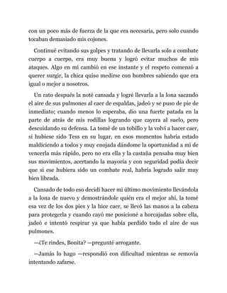 con un poco más de fuerza de la que era necesaria, pero solo cuando
tocaban demasiado mis cojones.
Continué evitando sus golpes y tratando de llevarla solo a combate
cuerpo a cuerpo, era muy buena y logró evitar muchos de mis
ataques. Algo en mí cambió en ese instante y el respeto comenzó a
querer surgir, la chica quiso medirse con hombres sabiendo que era
igual o mejor a nosotros.
Un rato después la noté cansada y logré llevarla a la lona sacando
el aire de sus pulmones al caer de espaldas, jadeó y se puso de pie de
inmediato; cuando menos lo esperaba, dio una fuerte patada en la
parte de atrás de mis rodillas logrando que cayera al suelo, pero
descuidando su defensa. La tomé de un tobillo y la volví a hacer caer,
si hubiese sido Tess en su lugar, en esos momentos habría estado
maldiciendo a todos y muy enojada dándome la oportunidad a mí de
vencerla más rápido, pero no era ella y la castaña pensaba muy bien
sus movimientos, acertando la mayoría y con seguridad podía decir
que si ese hubiera sido un combate real, habría logrado salir muy
bien librada.
Cansado de todo eso decidí hacer mi último movimiento llevándola
a la lona de nuevo y demostrándole quién era el mejor ahí, la tomé
esa vez de los dos pies y la hice caer, se llevó las manos a la cabeza
para protegerla y cuando cayó me posicioné a horcajadas sobre ella,
jadeó e intentó respirar ya que había perdido todo el aire de sus
pulmones.
—¿Te rindes, Bonita? —pregunté arrogante.
—Jamás lo hago —respondió con dificultad mientras se removía
intentando zafarse.
 