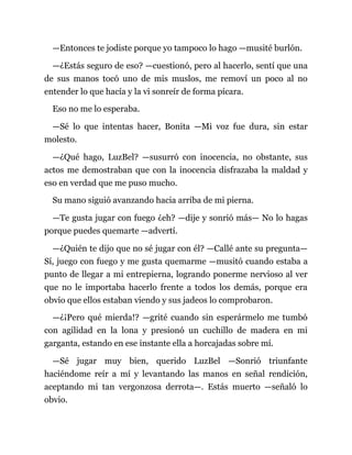 —Entonces te jodiste porque yo tampoco lo hago —musité burlón.
—¿Estás seguro de eso? —cuestionó, pero al hacerlo, sentí que una
de sus manos tocó uno de mis muslos, me removí un poco al no
entender lo que hacía y la vi sonreír de forma pícara.
Eso no me lo esperaba.
—Sé lo que intentas hacer, Bonita —Mi voz fue dura, sin estar
molesto.
—¿Qué hago, LuzBel? —susurró con inocencia, no obstante, sus
actos me demostraban que con la inocencia disfrazaba la maldad y
eso en verdad que me puso mucho.
Su mano siguió avanzando hacia arriba de mi pierna.
—Te gusta jugar con fuego ¿eh? —dije y sonrió más— No lo hagas
porque puedes quemarte —advertí.
—¿Quién te dijo que no sé jugar con él? —Callé ante su pregunta—
Sí, juego con fuego y me gusta quemarme —musitó cuando estaba a
punto de llegar a mi entrepierna, logrando ponerme nervioso al ver
que no le importaba hacerlo frente a todos los demás, porque era
obvio que ellos estaban viendo y sus jadeos lo comprobaron.
—¿¡Pero qué mierda!? —grité cuando sin esperármelo me tumbó
con agilidad en la lona y presionó un cuchillo de madera en mi
garganta, estando en ese instante ella a horcajadas sobre mí.
—Sé jugar muy bien, querido LuzBel —Sonrió triunfante
haciéndome reír a mí y levantando las manos en señal rendición,
aceptando mi tan vergonzosa derrota—. Estás muerto —señaló lo
obvio.
 