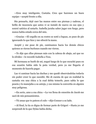 —Eres muy inteligente, Castaña. Creo que haremos un buen
equipo —acepté frente a ella.
Sin pensarlo, dejé caer las manos entre sus piernas y caderas, el
brillo de inocencia que antes vi se instaló de nuevo en sus ojos y
sonreí satírico al notarlo. Isabella juraba saber jugar con fuego, pero
nunca había estado cerca del mío.
—Gracias —El orgullo en su rostro se notó a leguas, se puso de pie
ignorando lo que hice y me ofreció la mano.
Acepté y me puse de pie, caminamos hacia los demás chicos
quienes se rieron burlones cuando me vieron.
—Te dije que ellos piensan más con la cabeza de abajo, así que no
lo olvides —le recordó Isabella a Tess.
Mi hermana se burló de mí, negué luego de lo que escuché pues en
esa ocasión había sido la puta verdad, pero ya me llegaría el
momento de hacerla pagar.
Las vi caminar hacia las duchas y me quedé observándolas todavía
sin poder creer lo que sucedió. Me di cuenta de que en realidad la
castaña era una chica a la cual debía temerle, pues sabía lo que
poseía y lo manejaba a su antojo, y eso mismo la convertía en alguien
muy peligrosa.
—En serio, amo a esa chica —La voz llena de emoción de Jacob me
sacó de mis pensamientos.
—Tú amas que te pateen el culo —dijo Connor a su lado.
—Al final, la tía es digna de formar parte de Grigori —Hasta yo me
sorprendí de lo que Dylan había dicho.
 