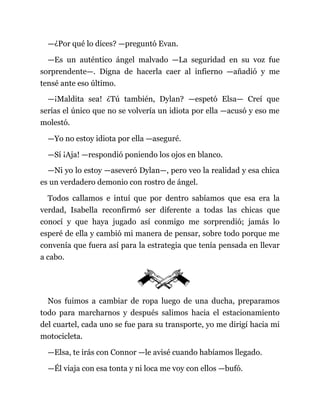 —¿Por qué lo dices? —preguntó Evan.
—Es un auténtico ángel malvado —La seguridad en su voz fue
sorprendente—. Digna de hacerla caer al infierno —añadió y me
tensé ante eso último.
—¡Maldita sea! ¿Tú también, Dylan? —espetó Elsa— Creí que
serías el único que no se volvería un idiota por ella —acusó y eso me
molestó.
—Yo no estoy idiota por ella —aseguré.
—Sí ¡Aja! —respondió poniendo los ojos en blanco.
—Ni yo lo estoy —aseveró Dylan—, pero veo la realidad y esa chica
es un verdadero demonio con rostro de ángel.
Todos callamos e intuí que por dentro sabíamos que esa era la
verdad, Isabella reconfirmó ser diferente a todas las chicas que
conocí y que haya jugado así conmigo me sorprendió; jamás lo
esperé de ella y cambió mi manera de pensar, sobre todo porque me
convenía que fuera así para la estrategia que tenía pensada en llevar
a cabo.
Nos fuimos a cambiar de ropa luego de una ducha, preparamos
todo para marcharnos y después salimos hacia el estacionamiento
del cuartel, cada uno se fue para su transporte, yo me dirigí hacia mi
motocicleta.
—Elsa, te irás con Connor —le avisé cuando habíamos llegado.
—Él viaja con esa tonta y ni loca me voy con ellos —bufó.
 