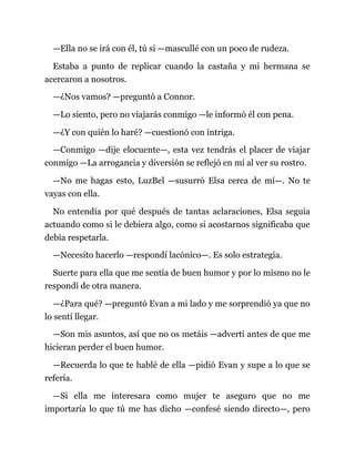 —Ella no se irá con él, tú si —mascullé con un poco de rudeza.
Estaba a punto de replicar cuando la castaña y mi hermana se
acercaron a nosotros.
—¿Nos vamos? —preguntó a Connor.
—Lo siento, pero no viajarás conmigo —le informó él con pena.
—¿Y con quién lo haré? —cuestionó con intriga.
—Conmigo —dije elocuente—, esta vez tendrás el placer de viajar
conmigo —La arrogancia y diversión se reflejó en mí al ver su rostro.
—No me hagas esto, LuzBel —susurró Elsa cerca de mí—. No te
vayas con ella.
No entendía por qué después de tantas aclaraciones, Elsa seguía
actuando como si le debiera algo, como si acostarnos significaba que
debía respetarla.
—Necesito hacerlo —respondí lacónico—. Es solo estrategia.
Suerte para ella que me sentía de buen humor y por lo mismo no le
respondí de otra manera.
—¿Para qué? —preguntó Evan a mi lado y me sorprendió ya que no
lo sentí llegar.
—Son mis asuntos, así que no os metáis —advertí antes de que me
hicieran perder el buen humor.
—Recuerda lo que te hablé de ella —pidió Evan y supe a lo que se
refería.
—Si ella me interesara como mujer te aseguro que no me
importaría lo que tú me has dicho —confesé siendo directo—, pero
 