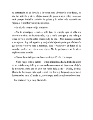 mi estrategia no es llevarla a la cama para obtener lo que deseo, no
soy tan mierda y si en algún momento pasara algo entre nosotros,
será porque Isabella también lo quiere y lo sabes —le recordé con
rudeza y él asintió ya que me conocía.
—Lo sé y lo siento —dijo entonces.
—No te disculpes —pedí—, solo ten en cuenta que si ella me
interesara cómo estás pensando, voy y me la consigo; y me vale que
tenga novio o que tú estés enamorado de ella —Nos miramos directo
a los ojos—. Soy así, egoísta y un jodido hijo de puta que obtiene lo
que desea y eso va para ti también, Elsa —Aunque vi el dolor en su
mirada, preferí ser claro con ella—. No le pertenezco ni le debo
explicaciones a nadie.
—No me lo restriegues en la cara —inquirió ella con enojo.
—No lo hago, solo lo aclaro —Dirigí mi mirada hacia Isabella quien
no se notaba muy feliz y se susurraba cosas con mi hermana, alejada
de nosotros, pero eso sí que me hacía feliz a mí— ¡Anda, Bonita!
Mueve tu hermoso culo aquí —pedí con burla y luego de sacarme el
dedo medio, caminó hacia mí, acción que me hizo reír con diversión.
Ese sería un viaje muy divertido.
 