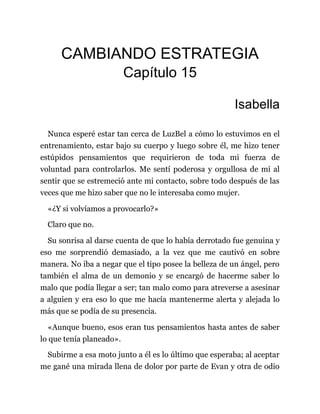 CAMBIANDO ESTRATEGIA
Capítulo 15
Isabella
Nunca esperé estar tan cerca de LuzBel a cómo lo estuvimos en el
entrenamiento, estar bajo su cuerpo y luego sobre él, me hizo tener
estúpidos pensamientos que requirieron de toda mi fuerza de
voluntad para controlarlos. Me sentí poderosa y orgullosa de mí al
sentir que se estremeció ante mi contacto, sobre todo después de las
veces que me hizo saber que no le interesaba como mujer.
«¿Y si volvíamos a provocarlo?»
Claro que no.
Su sonrisa al darse cuenta de que lo había derrotado fue genuina y
eso me sorprendió demasiado, a la vez que me cautivó en sobre
manera. No iba a negar que el tipo posee la belleza de un ángel, pero
también el alma de un demonio y se encargó de hacerme saber lo
malo que podía llegar a ser; tan malo como para atreverse a asesinar
a alguien y era eso lo que me hacía mantenerme alerta y alejada lo
más que se podía de su presencia.
«Aunque bueno, esos eran tus pensamientos hasta antes de saber
lo que tenía planeado».
Subirme a esa moto junto a él es lo último que esperaba; al aceptar
me gané una mirada llena de dolor por parte de Evan y otra de odio
 