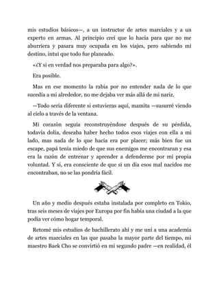 mis estudios básicos—, a un instructor de artes marciales y a un
experto en armas. Al principio creí que lo hacía para que no me
aburriera y pasara muy ocupada en los viajes, pero sabiendo mi
destino, intuí que todo fue planeado.
«¿Y si en verdad nos preparaba para algo?».
Era posible.
Mas en ese momento la rabia por no entender nada de lo que
sucedía a mi alrededor, no me dejaba ver más allá de mi nariz.
—Todo sería diferente si estuvieras aquí, mamita —susurré viendo
al cielo a través de la ventana.
Mi corazón seguía reconstruyéndose después de su pérdida,
todavía dolía, deseaba haber hecho todos esos viajes con ella a mi
lado, mas nada de lo que hacía era por placer; más bien fue un
escape, papá tenía miedo de que sus enemigos me encontraran y esa
era la razón de entrenar y aprender a defenderme por mi propia
voluntad. Y sí, era consciente de que si un día esos mal nacidos me
encontraban, no se las pondría fácil.
Un año y medio después estaba instalada por completo en Tokio,
tras seis meses de viajes por Europa por fin había una ciudad a la que
podía ver cómo hogar temporal.
Retomé mis estudios de bachillerato ahí y me uní a una academia
de artes marciales en las que pasaba la mayor parte del tiempo, mi
maestro Baek Cho se convirtió en mi segundo padre —en realidad, él
 
