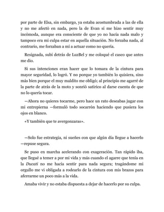 por parte de Elsa, sin embargo, ya estaba acostumbrada a las de ella
y no me afectó en nada, pero la de Evan sí me hizo sentir muy
incómoda, aunque era consciente de que yo no hacía nada malo y
tampoco era mi culpa estar en aquella situación. No forzaba nada, al
contrario, me forzaban a mí a actuar como no quería.
Resignada, subí detrás de LuzBel y me coloqué el casco que antes
me dio.
Si sus intenciones eran hacer que lo tomara de la cintura para
mayor seguridad, lo logró. Y no porque yo también lo quisiera, sino
más bien porque el muy maldito me obligó; al principio me agarré de
la parte de atrás de la moto y sonrió satírico al darse cuenta de que
no lo quería tocar.
—Ahora no quieres tocarme, pero hace un rato deseabas jugar con
mi entrepierna —formuló todo socarrón haciendo que pusiera los
ojos en blanco.
«Y también que te avergonzaras».
—Solo fue estrategia, ni sueñes con que algún día llegue a hacerlo
—repuse segura.
Se puso en marcha acelerando con exageración. Tan rápido iba,
que llegué a temer a por mi vida y más cuando el agarre que tenía en
la Ducati no me hacía sentir para nada segura; tragándome mi
orgullo me vi obligada a rodearlo de la cintura con mis brazos para
aferrarme un poco más a la vida.
Amaba vivir y no estaba dispuesta a dejar de hacerlo por su culpa.
 