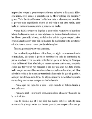 importaba lo que la gente creyera de una relación a distancia, Elliot
era único, crecí con él y confiaba en él. Mi problema era distinto y
grave. Toda la situación con LuzBel me estaba abrumando, no sabía
si por ser una experiencia nueva en mi vida o por otra razón, pero
toda mi existencia comenzaba a ponerse en duda.
Nunca había creído en ángeles o demonios, vampiros u hombres
lobos, hadas o ninguna de esas idioteces de las que tanto hablaban en
los libros, pero si lo hiciera, en definitiva habría supuesto que LuzBel
era un ángel caído y más por su manera de manipular todo a su favor
e inducirme a pensar cosas que jamás imaginé.
Él sabía persuadirme y me asustaba.
Por mucho tiempo fui una chica dura, en algún momento mimada
e inmadura, que poco a poco se convirtió en todo lo contrario; mi
padre muchas veces intentó controlarme, pero no lo logró. Siempre
supe utilizar mi libre albedrío y a menos que me conviniera, aceptaba
cosas que tal vez no me parecían y era por eso que me daba miedo
todo lo que me sucedía cuando estaba cerca de ese hombre; mi libre
albedrío se iba a la mierda y terminaba haciendo lo que él quería y,
aunque me doliera admitirlo, de alguna manera me estaba logrando
controlar y era contra eso que estaba luchando.
—Pensé que me llevarías a casa —dije cuando se detuvo frente a
una cafetería.
—Pensaste mal —murmuró seco, quitándose el casco y bajando de
la motocicleta.
Hice lo mismo que él y me pasé las manos sobre el cabello para
acomodarlo y luego sobre mis brazos para darme un poco de calor ya
 