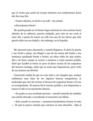 que el viento que azotó mi cuerpo mientras nos conducíamos hacia
ahí, fue muy frío.
—Vamos adentro, te invito a un café —me animó.
«¿Escuchamos bien?»
Me quedé parada en el mismo lugar mientras lo veía caminar hacia
adentro de la cafetería, parecía estúpida, pero aún no me creía el
estar ahí, a punto de tomar un café con uno de los chicos que más
quería odiar en esa ciudad y, sin embargo, no lo lograba.
Me apresuré para alcanzarlo y cuando llegamos, él abrió la puerta
y me invitó a pasar, me dirigió a una de las mesas del fondo y nos
sentamos quedando frente a frente; un chico rubio de ojos azules,
alto y de buen cuerpo se acercó a nosotros y tomó nuestro pedido.
Noté que LuzBel se tensó un poco al darse cuenta de los coqueteos
del mesero conmigo, sabía que no tenía que importarme, pero verlo
de esa manera me divirtió.
Consciente estaba de que no eran celos y me imaginé que, aunque
estábamos muy lejos de ser siquiera buenos compañeros, le
molestaba que otro tío tuviese el descaro de coquetear frente a él con
su acompañante. El mesero llevó nuestro pedido y nos dispusimos a
tomar el café en un incómodo silencio.
—Tu padre es una excelente persona —musité tratando de entablar
una charla educada y recordando el encuentro con Myles.
—Solo cuando le conviene —murmuró haciéndome fruncir el ceño
—. Sé qué te parece extraño que estemos en esta situación —dijo al
 