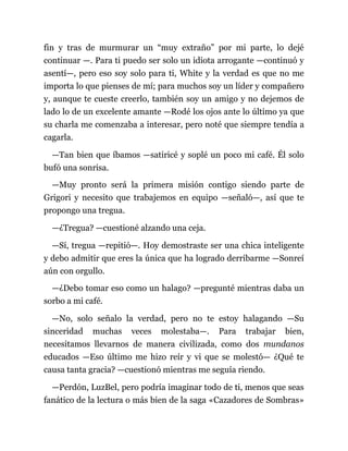 fin y tras de murmurar un “muy extraño” por mi parte, lo dejé
continuar —. Para ti puedo ser solo un idiota arrogante —continuó y
asentí—, pero eso soy solo para ti, White y la verdad es que no me
importa lo que pienses de mí; para muchos soy un líder y compañero
y, aunque te cueste creerlo, también soy un amigo y no dejemos de
lado lo de un excelente amante —Rodé los ojos ante lo último ya que
su charla me comenzaba a interesar, pero noté que siempre tendía a
cagarla.
—Tan bien que íbamos —satiricé y soplé un poco mi café. Él solo
bufó una sonrisa.
—Muy pronto será la primera misión contigo siendo parte de
Grigori y necesito que trabajemos en equipo —señaló—, así que te
propongo una tregua.
—¿Tregua? —cuestioné alzando una ceja.
—Sí, tregua —repitió—. Hoy demostraste ser una chica inteligente
y debo admitir que eres la única que ha logrado derribarme —Sonreí
aún con orgullo.
—¿Debo tomar eso como un halago? —pregunté mientras daba un
sorbo a mi café.
—No, solo señalo la verdad, pero no te estoy halagando —Su
sinceridad muchas veces molestaba—. Para trabajar bien,
necesitamos llevarnos de manera civilizada, como dos mundanos
educados —Eso último me hizo reír y vi que se molestó— ¿Qué te
causa tanta gracia? —cuestionó mientras me seguía riendo.
—Perdón, LuzBel, pero podría imaginar todo de ti, menos que seas
fanático de la lectura o más bien de la saga «Cazadores de Sombras»
 