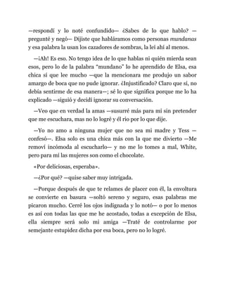 —respondí y lo noté confundido— ¿Sabes de lo que hablo? —
pregunté y negó— Dijiste que habláramos como personas mundanas
y esa palabra la usan los cazadores de sombras, la leí ahí al menos.
—¡Ah! Es eso. No tengo idea de lo que hablas ni quién mierda sean
esos, pero lo de la palabra “mundano” lo he aprendido de Elsa, esa
chica sí que lee mucho —que la mencionara me produjo un sabor
amargo de boca que no pude ignorar. ¿Injustificado? Claro que sí, no
debía sentirme de esa manera—; sé lo que significa porque me lo ha
explicado —siguió y decidí ignorar su conversación.
—Veo que en verdad la amas —susurré más para mí sin pretender
que me escuchara, mas no lo logré y él rio por lo que dije.
—Yo no amo a ninguna mujer que no sea mi madre y Tess —
confesó—. Elsa solo es una chica más con la que me divierto —Me
removí incómoda al escucharlo— y no me lo tomes a mal, White,
pero para mí las mujeres son como el chocolate.
«Por deliciosas, esperaba».
—¿Por qué? —quise saber muy intrigada.
—Porque después de que te relames de placer con él, la envoltura
se convierte en basura —soltó sereno y seguro, esas palabras me
picaron mucho. Cerré los ojos indignada y lo notó— o por lo menos
es así con todas las que me he acostado, todas a excepción de Elsa,
ella siempre será solo mi amiga —Traté de controlarme por
semejante estupidez dicha por esa boca, pero no lo logré.
 