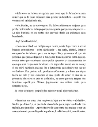 —Solo eres un idiota arrogante que tiene que ir follando a cada
mujer que se le pone enfrente para probar su hombría —espeté con
veneno y el imbécil solo rio.
—No, Bonita, no te equivoques. No follo a diferentes mujeres para
probar mi hombría, lo hago porque me gusta, porque me da placer —
La risa burlona en su rostro me provocó darle un puñetazo para
borrársela.
¡Arg! ¡Maldito idiota!
—Con esa actitud tan estúpida que tienes jamás llegaremos a ser ni
buenos compañeros —solté fastidiada—. En serio, LuzBel, intento
comprender tu idiotez, pero no lo logro. Tú y yo somos el tipo de
persona que jamás llegarán a funcionar bien mientras estén juntos,
somos esos que catalogan como polos opuestos y sinceramente no
creo que una tregua nos funcione —La seguridad en mi voz se notó y
él me miró hastiado, mas no iba a detenerme para decirle un par de
verdades—. Por qué no solo perdonas a Cameron y a Jane, me dejas
fuera de esto y nos evitamos el mal gusto de estar el uno en la
presencia del otro ya que en definitiva, no creo que una tregua nos
funcione —pedí por último, jugándome una última carta para
librarme de él.
Se tensó de nuevo, empuñó las manos y negó al escucharme.
—Tenemos un trato que respeto así que no lo violes —advirtió—.
No los perdonaré y ya que tú te ofrendaste para pagar su deuda con
trabajo, me cumples —Apreté fuerte la taza entre mis manos y por un
momento creí que se llegaría a quebrar, LuzBel suspiró y continuó—.
 
