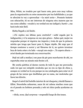 Mira, White, no tendría por qué hacer esto, pero eres muy valiosa
para la organización en estos momentos por tus habilidades y ya que
te ofreciste te voy a aprovechar —Lo miré seria—. Prometo tratarte
con educación, tú no me interesas de ninguna otra manera que no
sea como súbdita —recalcó y en verdad eso me indignó y hartó—, eso
hará todo más fácil.
Había llegado a mi límite.
—¿Te repites eso último para creértelo? —solté cegada por la
indignación y vi la sorpresa en sus ojos grises— Sabes qué, mejor no
respondas porque ni siquiera me importa y trata de que la primera
misión que tenga que hacer para ti, llegue rápido. Me urge que el
tiempo comience a correr y así librarme de ti, no quiero terminar
loca de tanto estar a tu lado —escupí con enojo—. Te espero afuera —
avisé dando por terminada esa conversación.
Dejé mi café a medias y me puse de pie para marcharme de ahí, no
soportaba estar un minuto más frente a él.
Me sentía patética al darme cuenta de todo lo que me provocaba
cada vez que ese estúpido recalcaba que no era su tipo de chica y,
aunque en verdad no lo era porque no me catalogaba para estar en el
grupo de las zorras que desfilaban por su cama, me molestaba que
fuese tan directo.
Saqué el móvil del bolsillo interior de mi chaqueta y decidí llamar a
Elliot. Necesitaba calmarme, sacar de mi cabeza muchas cosas que
en el pasado no hubiese pensado y solo mi chico podía ayudarme en
eso.
—Hola, nena. Qué sorpresa —respondió luego de dos tonos.
 