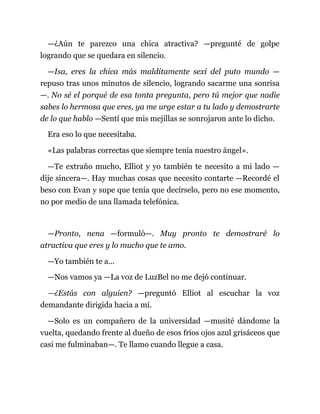 —¿Aún te parezco una chica atractiva? —pregunté de golpe
logrando que se quedara en silencio.
—Isa, eres la chica más malditamente sexi del puto mundo —
repuso tras unos minutos de silencio, logrando sacarme una sonrisa
—. No sé el porqué de esa tonta pregunta, pero tú mejor que nadie
sabes lo hermosa que eres, ya me urge estar a tu lado y demostrarte
de lo que hablo —Sentí que mis mejillas se sonrojaron ante lo dicho.
Era eso lo que necesitaba.
«Las palabras correctas que siempre tenía nuestro ángel».
—Te extraño mucho, Elliot y yo también te necesito a mi lado —
dije sincera—. Hay muchas cosas que necesito contarte —Recordé el
beso con Evan y supe que tenía que decírselo, pero no ese momento,
no por medio de una llamada telefónica.
—Pronto, nena —formuló—. Muy pronto te demostraré lo
atractiva que eres y lo mucho que te amo.
—Yo también te a...
—Nos vamos ya —La voz de LuzBel no me dejó continuar.
—¿Estás con alguien? —preguntó Elliot al escuchar la voz
demandante dirigida hacia a mí.
—Solo es un compañero de la universidad —musité dándome la
vuelta, quedando frente al dueño de esos fríos ojos azul grisáceos que
casi me fulminaban—. Te llamo cuando llegue a casa.
 