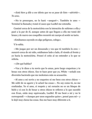 —Está bien y dile a ese idiota que no se pase de listo —advirtió—.
Te amo.
—No te preocupes, no lo hará —aseguré—. También te amo —
Terminé la llamada y tomé el casco que LuzBel me extendía.
Caminé cerca de la motocicleta con la intención de subirme a ella y
pasé a la par de él, aunque antes de que llegara a ella me tomó del
brazo y de nuevo ese cosquilleo recorrió mi cuerpo al sentir su tacto.
«Estábamos cayendo en algo peligroso, colega».
Y lo sabía.
—Me juzgas por ser un descarado y veo que tú también lo eres —
susurró cerca de mi oído, estábamos lado a lado, él viendo al frente y
yo hacia la motocicleta. Fruncí el ceño al no entender a lo que se
refería.
—¿De qué hablas?
—Vas y le dices a tu novio que lo amas, pero luego coqueteas y te
besas con otros chicos. Eso te hace peor que yo, White —señaló con
diversión haciendo que me molestara más su acusación.
—Sí amo a mi novio y no coqueteo ni me beso con otros chicos —
Me solté de su agarre y le aclaré las cosas—. No soy como tú, no me
confundas. Yo sí amo, sí respeto y mi corazón no es un bloque de
hielo y si con lo de besar a otros chicos te refieres a lo que sucedió
con Evan, estás muy equivocado, LuzBel. Él me besó a mí y no le
correspondí —«Aunque por unos segundos quise», pensé para mí— y
le dejé muy claras las cosas. Eso me hace muy diferente a ti.
 