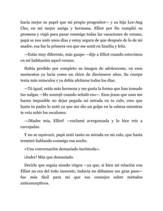 hacía mejor su papel que mi propio progenitor— y su hija Lee-Ang
Cho, en mi mejor amiga y hermana. Elliot por fin cumplió su
promesa y viajó para pasar conmigo todas las vacaciones de verano,
papá se nos unió unos días y estoy segura de que después de lo de mi
madre, esa fue la primera vez que me sentí en familia y feliz.
—Estás muy diferente, más guapo —dije a Elliot cuando estuvimos
en mi habitación aquel verano.
Había perdido por completo su imagen de adolescente, en esos
momentos ya lucía como un chico de diecinueve años. Su cuerpo
tenía más músculos y ya debía afeitarse todos los días.
—Tú igual, estás más hermosa y me gusta la forma que han tomado
tus nalgas —Me sonrojé cuando señaló eso—. Esos jeans que usas me
hacen imposible no dejar pegada mi mirada en tu culo, creo que
hasta tu padre lo notó ya que me dio un golpe en la cabeza mientras
te veía subir los escalones.
—¡Madre mía, Elliot! —exclamé avergonzada y lo hice reír a
carcajadas.
Y no se equivocó, papá notó tanto su mirada en mi culo, que hasta
terminó hablando conmigo esa noche.
«Una conversación demasiado incómoda».
¡Joder! Más que demasiado.
Decirle que seguía siendo virgen —ya que, si bien mi relación con
Elliot no era del todo inocente, todavía no dábamos ese gran paso—
fue más fácil para mí que sus consejos sobre métodos
anticonceptivos.
 
