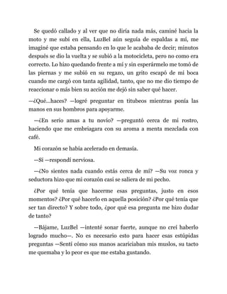 Se quedó callado y al ver que no diría nada más, caminé hacia la
moto y me subí en ella, LuzBel aún seguía de espaldas a mí, me
imaginé que estaba pensando en lo que le acababa de decir; minutos
después se dio la vuelta y se subió a la motocicleta, pero no como era
correcto. Lo hizo quedando frente a mí y sin esperármelo me tomó de
las piernas y me subió en su regazo, un grito escapó de mi boca
cuando me cargó con tanta agilidad, tanto, que no me dio tiempo de
reaccionar o más bien su acción me dejó sin saber qué hacer.
—¿Qué...haces? —logré preguntar en titubeos mientras ponía las
manos en sus hombros para apoyarme.
—¿En serio amas a tu novio? —preguntó cerca de mi rostro,
haciendo que me embriagara con su aroma a menta mezclada con
café.
Mi corazón se había acelerado en demasía.
—Sí —respondí nerviosa.
—¿No sientes nada cuando estás cerca de mí? —Su voz ronca y
seductora hizo que mi corazón casi se saliera de mi pecho.
¿Por qué tenía que hacerme esas preguntas, justo en esos
momentos? ¿Por qué hacerlo en aquella posición? ¿Por qué tenía que
ser tan directo? Y sobre todo, ¿por qué esa pregunta me hizo dudar
de tanto?
—Bájame, LuzBel —intenté sonar fuerte, aunque no creí haberlo
logrado mucho—. No es necesario esto para hacer esas estúpidas
preguntas —Sentí cómo sus manos acariciaban mis muslos, su tacto
me quemaba y lo peor es que me estaba gustando.
 