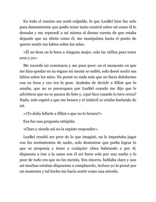 En todo el camino me sentí culpable, lo que LuzBel hizo fue solo
para demostrarme que podía tener tanto control sobre mí como él lo
deseaba y me reprendí a mí misma al darme cuenta de que estaba
dejando que un idiota como él, me manipulara hasta el punto de
querer sentir sus labios sobre los míos.
«Él no besa en la boca a ninguna mujer, solo las utiliza para tener
sexo y ya».
Me recordó mi conciencia y me puse peor; en el momento en que
me hizo quedar en su regazo mi mente se nubló, solo deseé sentir sus
labios sobre los míos. No pensé en nada más que no fuera deleitarme
con su boca y eso era lo peor. Acababa de decirle a Elliot que lo
amaba, que no se preocupara por LuzBel cuando me dijo que le
advirtiera que no se pasara de listo y, ¿qué hice cuando lo tuve cerca?
Nada, solo esperé a que me besara y el imbécil se estaba burlando de
mí.
«¿Te dolía fallarle a Elliot o que no te besara?»
Esa fue una pregunta estúpida.
«Claro y siendo así no la supiste responder».
LuzBel resultó ser peor de lo que imaginé, no le importaba jugar
con los sentimientos de nadie, solo demostrar que podía lograr lo
que se proponía y tener a cualquier chica babeando a por él,
dispuesta a irse a la cama con él así fuese solo por una noche y lo
peor de todo era que no les mentía. Era sincero, hablaba claro y aun
así muchas estaban dispuestas a complacerlo, incluso yo lo pensé por
un momento y tal hecho me hacía sentir como una mierda.
 