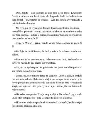 —Oye, Bonita —dijo después de que bajé de la moto. Estábamos
frente a mi casa, me llevó hasta ahí luego de darle las indicaciones
para llegar— ¿Aceptarás la tregua? —Aún me sentía avergonzada y
evité mirarlo a los ojos.
—No creo que tú y yo algún día nos llevemos de forma civilizada —
mascullé—, pero con que no te cruces mucho en mi camino me doy
por bien servida —aclaré y comencé a caminar hacia la puerta de mi
casa sin despedirme de él.
—¡Espera, White! —gritó cuando ya me había alejado un poco de
él.
—Ya deja de fastidiarme, Luzbel y vete a la mierda —solté con
cólera.
—Tan mal te ha puesto que no te besara como tanto lo deseabas —
devolvió haciendo que mi ira incrementara.
—No, no te equivoques. Tu presencia me pone mal siempre —Mi
voz estaba llena de amargura.
—Como sea, solo quiero darte un consejo —Alcé la ceja, incrédula
por esa estupidez—. Reflexiona mejor eso de que amas mucho a tu
novio porque me demostraste lo contrario hace un rato —recordó la
vergüenza que me hizo pasar y sentí que mis mejillas se teñían de
rojo otra vez.
—¡Te odio! —espeté— Y te juro que algún día te haré pagar cada
una de tus estupideces —juré y sonrió de lado con altanería.
—¿Eres una mujer de palabra? —cuestionó tranquilo, haciendo que
me sintiera aturdida ante eso.
 