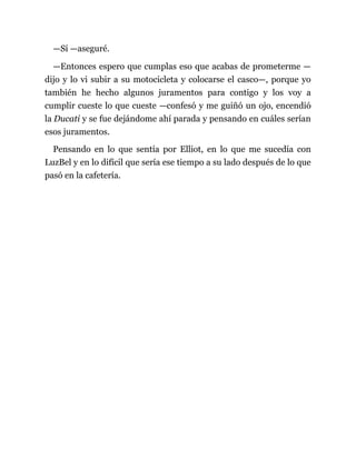 —Sí —aseguré.
—Entonces espero que cumplas eso que acabas de prometerme —
dijo y lo vi subir a su motocicleta y colocarse el casco—, porque yo
también he hecho algunos juramentos para contigo y los voy a
cumplir cueste lo que cueste —confesó y me guiñó un ojo, encendió
la Ducati y se fue dejándome ahí parada y pensando en cuáles serían
esos juramentos.
Pensando en lo que sentía por Elliot, en lo que me sucedía con
LuzBel y en lo difícil que sería ese tiempo a su lado después de lo que
pasó en la cafetería.
 
 