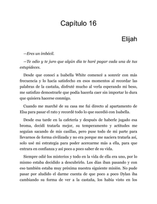 Capítulo 16
Elijah
—Eres un imbécil.
—Te odio y te juro que algún día te haré pagar cada una de tus
estupideces.
Desde que conocí a Isabella White comencé a sonreír con más
frecuencia y lo hacía satisfecho en esos momentos al recordar las
palabras de la castaña, disfruté mucho al verla esperando mi beso,
me satisfizo demostrarle que podía hacerla caer sin importar lo dura
que quisiera hacerse conmigo.
Cuando me marché de su casa me fui directo al apartamento de
Elsa para pasar el rato y recordé todo lo que sucedió con Isabella.
Desde esa tarde en la cafetería y después de haberle jugado esa
broma, decidí tratarla mejor, su temperamento y actitudes me
seguían sacando de mis casillas, pero puse todo de mi parte para
llevarnos de forma civilizada y no era porque me naciera tratarla así,
solo usé mi estrategia para poder acercarme más a ella, para que
entrara en confianza y así poco a poco saber de su vida.
Siempre odié los misterios y todo en la vida de ella era uno, por lo
mismo estaba decidido a descubrirlo. Los días iban pasando y con
eso también estaba muy próxima nuestra siguiente misión. No pude
pasar por aludido el darme cuenta de que poco a poco Dylan iba
cambiando su forma de ver a la castaña, los había visto en los
 