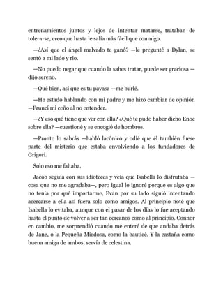 entrenamientos juntos y lejos de intentar matarse, trataban de
tolerarse, creo que hasta le salía más fácil que conmigo.
—¿Así que el ángel malvado te ganó? —le pregunté a Dylan, se
sentó a mi lado y rio.
—No puedo negar que cuando la sabes tratar, puede ser graciosa —
dijo sereno.
—Qué bien, así que es tu payasa —me burlé.
—He estado hablando con mi padre y me hizo cambiar de opinión
—Fruncí mi ceño al no entender.
—¿Y eso qué tiene que ver con ella? ¿Qué te pudo haber dicho Enoc
sobre ella? —cuestioné y se encogió de hombros.
—Pronto lo sabrás —habló lacónico y odié que él también fuese
parte del misterio que estaba envolviendo a los fundadores de
Grigori.
Solo eso me faltaba.
Jacob seguía con sus idioteces y veía que Isabella lo disfrutaba —
cosa que no me agradaba—, pero igual lo ignoré porque es algo que
no tenía por qué importarme, Evan por su lado siguió intentando
acercarse a ella así fuera solo como amigos. Al principio noté que
Isabella lo evitaba, aunque con el pasar de los días lo fue aceptando
hasta el punto de volver a ser tan cercanos como al principio. Connor
en cambio, me sorprendió cuando me enteré de que andaba detrás
de Jane, o la Pequeña Miedosa, como la bauticé. Y la castaña como
buena amiga de ambos, servía de celestina.
 