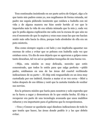 Tess continuaba insistiendo en ser parte activa de Grigori, algo a lo
que tanto mis padres como yo, nos negábamos de forma rotunda, mi
padre me seguía pidiendo insistente que cuidara a Isabella con mi
vida y de alguna manera me hizo sentir herido al ver que le
importaba más la vida de esa niñata mimada que la mía y, cada vez
que le pedía alguna explicación me salía con la excusa de que aún no
era el momento de que lo supiera y eran esas cosas las que me hacían
sentir más odio hacia la chica, porque todo alrededor de ella era un
puto misterio.
Elsa como siempre seguía a mi lado y eso implicaba aguantar sus
escenas de celos y evitar que se peleara con Isabella cada vez que
estaban cerca. Un día de esos dejaría que se agarraran a golpes como
tanto deseaban, tal vez así se quedaban tranquilas de una buena vez.
—Hijo, esta misión es muy delicada, necesito que estés
concentrado, que todos lo estéis para que salga perfecta —pidió
padre, estábamos en una de las áreas del cuartel recibiendo
indicaciones de su parte—. El chip está resguardado en un área muy
custodiada por ese imbécil, tirarán a matar si os ven cerca —Miré a
todos después de eso último y noté que la castaña trataba de ocultar
sus nervios.
Era la primera misión que haría para nosotros y solo esperaba que
no la fuera a cagar y demostrara de lo que estaba hecha. El chip a
recuperar era parte de una tecnología avanzada que unos malditos
robaron y era importante para el gobierno que lo recuperáramos.
—Tess y Connor se quedarán aquí dándoos indicaciones de todo lo
que tenéis que hacer, las áreas donde podéis ir y las que debéis
evitar.
 
