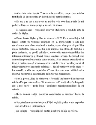 —Aburrido —se quejó Tess a mis espaldas, supe que estaba
fastidiada ya que deseaba ir, pero no se lo permitiríamos.
—Es eso o te vas a casa con tu madre —La voz dura y fría de mi
padre la hizo dar un respingo y sonreí con sorna.
—Me quedo aquí —respondió con voz titubeante y rendida ante la
orden de Myles.
—Evan, Jacob, Dylan y Elsa se irán en la SUV. Estacionad lejos del
lugar. White tú vendrás conmigo en la motocicleta y allí nos
reuniremos con ellos —ordené a todos, como siempre vi que Elsa
quiso protestar, pero al recibir una mirada mía llena de fastidio y
poca paciencia, se quedó callada—. No olvidéis tener encendidos los
intercomunicadores y llevad todas vuestras armas. Recordad que
como siempre trabajaremos como equipo. Si os atacan, atacad y si os
tiran a matar, matad vosotros antes —Vi directo a Isabella y miré el
miedo en sus ojos ante mis palabras—. Sed el cazador y no la presa —
les recodé, a ella en especial— ¿Todo bien con eso, White? —La
observé mientras la cuestionaba para ver sus reacciones.
—Ser la presa...digo la cazadora —formuló titubeante haciéndome
reír burlón por su estado—. Tirar a matar —Frunció el ceño luego de
eso y me miró—. Todo bien —confirmó recomponiéndose de su
estado.
—Bien, vamos —dije mientras comenzaba a caminar hacia la
salida.
—Sorpréndeme como siempre, Elijah —pidió padre a mis espaldas
— y no olvides mis indicaciones.
—No lo haré —respondí con hastío al saber a lo que se refería.
 