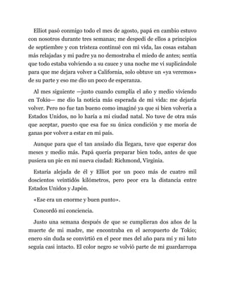 Elliot pasó conmigo todo el mes de agosto, papá en cambio estuvo
con nosotros durante tres semanas; me despedí de ellos a principios
de septiembre y con tristeza continué con mi vida, las cosas estaban
más relajadas y mi padre ya no demostraba el miedo de antes; sentía
que todo estaba volviendo a su cauce y una noche me vi suplicándole
para que me dejara volver a California, solo obtuve un «ya veremos»
de su parte y eso me dio un poco de esperanza.
Al mes siguiente —justo cuando cumplía el año y medio viviendo
en Tokio— me dio la noticia más esperada de mi vida: me dejaría
volver. Pero no fue tan bueno como imaginé ya que si bien volvería a
Estados Unidos, no lo haría a mi ciudad natal. No tuve de otra más
que aceptar, puesto que esa fue su única condición y me moría de
ganas por volver a estar en mi país.
Aunque para que el tan ansiado día llegara, tuve que esperar dos
meses y medio más. Papá quería preparar bien todo, antes de que
pusiera un pie en mi nueva ciudad: Richmond, Virginia.
Estaría alejada de él y Elliot por un poco más de cuatro mil
doscientos veintidós kilómetros, pero peor era la distancia entre
Estados Unidos y Japón.
«Ese era un enorme y buen punto».
Concordó mi conciencia.
Justo una semana después de que se cumplieran dos años de la
muerte de mi madre, me encontraba en el aeropuerto de Tokio;
enero sin duda se convirtió en el peor mes del año para mí y mi luto
seguía casi intacto. El color negro se volvió parte de mi guardarropa
 