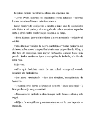Seguí mi camino mientras los chicos me seguían a mí.
—Joven Pride, nosotros os seguiremos como refuerzo —informó
Roman cuando salimos al estacionamiento.
Es un hombre de tez morena y cabello al rape, uno de los súbditos
más fieles a mi padre y el encargado de cubrir nuestras espaldas
junto a otros cuatro hombres que estaban a su cargo.
—Bien, Roman, pero no interfieras si no es necesario —ordené y él
asintió.
Todos íbamos vestidos de negro, pantalones y botas militares, un
chaleco antibalas con la capacidad de detener proyectiles de AK-47 y
otro tipo de escopetas, para mayor protección, aunque fuese muy
pesado. Todos vestíamos igual a excepción de Isabella, ella iba de
color rojo.
Rojo vino.
—¿Por qué decidiste vestir de ese color? —pregunté cuando
llegamos a la motocicleta.
—Me gusta «Deadpool» —dijo con simpleza, encogiéndose de
hombros.
—Te gusta ser el centro de atención siempre —acusé con enojo— y
Deadpool es rojo sangre —señalé.
—Siento mucho quitarte la atención que tanto deseas —atacó y solo
negué.
—Déjate de estupideces y concentrémonos en lo que importa —
mascullé.
 