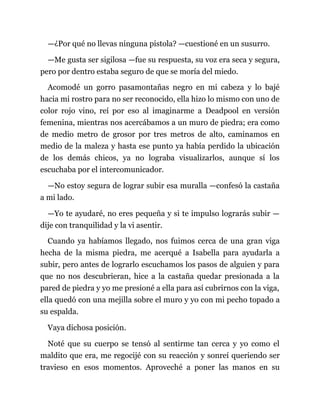 —¿Por qué no llevas ninguna pistola? —cuestioné en un susurro.
—Me gusta ser sigilosa —fue su respuesta, su voz era seca y segura,
pero por dentro estaba seguro de que se moría del miedo.
Acomodé un gorro pasamontañas negro en mi cabeza y lo bajé
hacia mi rostro para no ser reconocido, ella hizo lo mismo con uno de
color rojo vino, reí por eso al imaginarme a Deadpool en versión
femenina, mientras nos acercábamos a un muro de piedra; era como
de medio metro de grosor por tres metros de alto, caminamos en
medio de la maleza y hasta ese punto ya había perdido la ubicación
de los demás chicos, ya no lograba visualizarlos, aunque sí los
escuchaba por el intercomunicador.
—No estoy segura de lograr subir esa muralla —confesó la castaña
a mi lado.
—Yo te ayudaré, no eres pequeña y si te impulso lograrás subir —
dije con tranquilidad y la vi asentir.
Cuando ya habíamos llegado, nos fuimos cerca de una gran viga
hecha de la misma piedra, me acerqué a Isabella para ayudarla a
subir, pero antes de lograrlo escuchamos los pasos de alguien y para
que no nos descubrieran, hice a la castaña quedar presionada a la
pared de piedra y yo me presioné a ella para así cubrirnos con la viga,
ella quedó con una mejilla sobre el muro y yo con mi pecho topado a
su espalda.
Vaya dichosa posición.
Noté que su cuerpo se tensó al sentirme tan cerca y yo como el
maldito que era, me regocijé con su reacción y sonreí queriendo ser
travieso en esos momentos. Aproveché a poner las manos en su
 