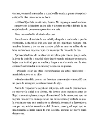 cintura, comencé a moverlas y cuando ella estaba a punto de replicar
coloqué la otra mano sobre su boca.
—¡Shhss! Quédate en silencio, Bonita. No hagas que nos descubran
—susurré con delicadeza en su oído y de paso mordí el lóbulo de su
oreja haciendo que su cuerpo se tensara más.
Bien, eso nos había afectado a los dos.
Escuchamos el sonido de un móvil y después a un hombre que lo
respondía, deducimos que era uno de los guardias; hablaba con
muchos ánimos y de vez en cuando palabras guarras salían de su
boca dándonos a entender que era una mujer la causante de eso.
Aprovechándome de la situación decidí seguir con mi juego, solté
la boca de Isabella y escuché cómo jadeó cuando mi mano comenzó a
bajar con lentitud por su cuello y luego a su clavícula, con la otra
comencé a descender a su cadera y después a su pierna.
—Desearía estar en otras circunstancias en estos momentos —
musité de nuevo en su oído.
—Tenía entendido que no me deseabas como mujer —masculló con
un poco de amargura y conteniéndose de algo.
Antes de responderle seguí con mi juego, subí una de mis manos a
su cadera y la dirigí a su vientre. Me detuve unos segundos antes de
llegar a su entrepierna porque ella me tomó de la mano para que no
lograra mi objetivo, su respiración era entrecortada y disfruté de eso;
la otra mano que aún estaba en su clavícula comenzó a descender a
sus pechos, estaba consciente del chaleco, pero igual supe que su
imaginación la haría sentir lo que deseaba, aunque de nuevo logró
detenerme.
 