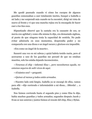 Me quedé pasmado cuando vi cómo los cuerpos de algunos
guardias comenzaban a caer totalmente inertes, busqué a Isabella a
mi lado y me sorprendí más cuando no la encontré, dirigí mi vista de
nuevo al frente y vi que una mancha rojiza era la encargada de hacer
caer a los tíos esos.
Hipnotizado observé que la castaña era la causante de eso, se
movía con agilidad y como ella misma lo dijo, era demasiado sigilosa,
al punto de que ninguno tenía la capacidad de sentirla. No pude
evitar admirarla en esos momentos, desprendía poder y no
compararla con una diosa o un ángel oscuro y glorioso era imposible.
«Era como un ángel de la muerte».
Susurró una voz en mi cabeza y quizá habría tenido razón, pero al
acercarme a uno de los guardias me percaté de que no estaban
muertos, solo los estaba dejando inconscientes.
—Tenemos el chip —informó Elsa—, pero necesitamos ayuda, no
estamos seguros de salir vivos de aquí.
—¿Cuántos son? —pregunté.
—Quince al menos y todos están armados.
—Nuestro lado está limpio, Isabella ya se encargó de ellos, vamos
para allá —dije corriendo e informándole a mi diosa... ¡Mierda! ... a
Isabella.
Nos fuimos corriendo hasta el segundo piso y como Elsa lo dijo,
había muchos guardias y todos armados; segundos después Jacob y
Evan se nos unieron y juntos fuimos al rescate del chip, Elsa y Dylan.
 