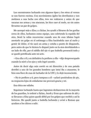 Los encontramos luchando con algunos tipos y los otros al vernos
se nos fueron encima. Con movimientos ágiles los derribamos y nos
metimos a una lucha con ellos, tres me rodearon y antes de que
sacaran sus armas y me atacaran, les hice caer al suelo, no sin antes
llevarme un par de golpes.
Me acerqué más a Elsa y a Dylan, les ayudé a librarse de los gorilas
cerca de ellos, luchamos como equipo, uno cubriendo la espalda del
otro. Sentí la rabia recorrerme cuando uno de esos idiotas logró
asestarle un golpe en el estómago a Elsa haciéndola caer al suelo y
gemir de dolor, el tío sacó un arma y estaba a punto de dispararle,
pero antes de que lo hiciera le disparé justo en la sien derribándolo a
un lado de ella, por el rabillo del ojo vi que Isabella presenció todo y
se quedó petrificada ante mi acto.
—Era ella o él y en definitiva la prefiero a ella —dije despreocupado
cuando la miré a los ojos y solo logró asentir.
Antes de decir algo más corrió en mi dirección y de una patada
derribó a uno de los grandes hombres que intuí iba a atacarme, le
hizo una llave de esas de luchador de la UFC y lo dejó inconsciente.
—No te prefiero a ti, pero tampoco a él —aclaró poniéndose de pie,
su respuesta lejos de enfadarme me provocó gracia y reí.
Esa chica me odiaba.
Seguimos luchando hasta que logramos deshacernos de la mayoría
de los guardias, le ordené a Dylan, Jacob y Evan que salieran de ahí y
se llevaran a Elsa quien quedó débil por los golpes que recibió y así lo
hicieron. Me quedé junto a Isabella luchando y avisé a Roman que
ayudara a los chicos a salir.
 