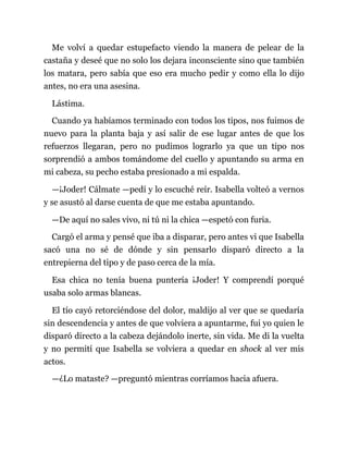 Me volví a quedar estupefacto viendo la manera de pelear de la
castaña y deseé que no solo los dejara inconsciente sino que también
los matara, pero sabía que eso era mucho pedir y como ella lo dijo
antes, no era una asesina.
Lástima.
Cuando ya habíamos terminado con todos los tipos, nos fuimos de
nuevo para la planta baja y así salir de ese lugar antes de que los
refuerzos llegaran, pero no pudimos lograrlo ya que un tipo nos
sorprendió a ambos tomándome del cuello y apuntando su arma en
mi cabeza, su pecho estaba presionado a mi espalda.
—¡Joder! Cálmate —pedí y lo escuché reír. Isabella volteó a vernos
y se asustó al darse cuenta de que me estaba apuntando.
—De aquí no sales vivo, ni tú ni la chica —espetó con furia.
Cargó el arma y pensé que iba a disparar, pero antes vi que Isabella
sacó una no sé de dónde y sin pensarlo disparó directo a la
entrepierna del tipo y de paso cerca de la mía.
Esa chica no tenía buena puntería ¡Joder! Y comprendí porqué
usaba solo armas blancas.
El tío cayó retorciéndose del dolor, maldijo al ver que se quedaría
sin descendencia y antes de que volviera a apuntarme, fui yo quien le
disparó directo a la cabeza dejándolo inerte, sin vida. Me di la vuelta
y no permití que Isabella se volviera a quedar en shock al ver mis
actos.
—¿Lo mataste? —preguntó mientras corríamos hacia afuera.
 