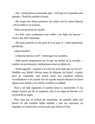 —No —mentí para no traumarla más—. Creí que no te gustaba usar
pistolas —Traté de cambiar el tema.
—No tengo muy buena puntería, soy mejor con las armas blancas
—No lo dudé ni un instante.
Tenía una puntería de mierda.
—Lo noté, unos centímetros más arriba y me dejas sin huevos —
acusé y me miró extrañada.
—Mi mala puntería no fue para él si no para ti —soltó dejándome
petrificado.
¿¡Qué mierda!?
—¿¡Querías darme a mí!? —interrogué con asombro.
—Solo quería desquitarme por lo que me hiciste en la muralla —
explicó con parsimonia y sintiéndome como un idiota reí.
—Estás jugando —aseguré y al verla tan seria supe que no era así—
¡Maldita sea, White! ¿Serías capaz de dejarme sin bolas? —espeté,
pero no respondió, solo sonrió como una completa cabrona
recordándome a mí cuando reía de aquella manera después de hacer
alguna cosa similar y me refería a similar en maldad.
Pasó a mi lado siguiendo el camino hacia la motocicleta. Y esa
simple sonrisa me dio la respuesta, ella sí era capaz de hacerlo y yo
creyéndola un ángel.
Pero vaya que su actitud me encantaba, me gustaba saber que
dentro de ella también había maldad y solo era necesario un
empujón en la dirección correcta para que saliera a la luz.
 