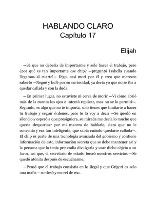 HABLANDO CLARO
Capítulo 17
Elijah
—Sé que no debería de importarme y solo hacer el trabajo, pero
¿por qué es tan importante ese chip? —preguntó Isabella cuando
llegamos al cuartel— Digo, casi morí por él y creo que merezco
saberlo —Negué y bufé por su curiosidad, ya decía yo que no se iba a
quedar callada y con la duda.
—En primer lugar, no estuviste ni cerca de morir —Vi cómo abrió
más de la cuenta los ojos e intentó replicar, mas no se lo permití—.
Segundo, es algo que no te importa, solo tienes que limitarte a hacer
tu trabajo y seguir órdenes, pero te lo voy a decir —Se quedó en
silencio y esperó a que prosiguiera, su mirada me decía lo mucho que
quería despotricar por mi manera de hablarle, claro que no le
convenía y era tan inteligente, que sabía cuándo quedarse callada—.
El chip es parte de una tecnología avanzada del gobierno y contiene
información de este, información secreta que se debe mantener así y
la persona que lo tenía pretendía divulgarla y usar dicho objeto a su
favor, así que, el secretario de estado buscó nuestros servicios —Se
quedó atónita después de escucharme.
—Pensé que el trabajo consistía en lo ilegal y que Grigori es solo
una mafia —confesó y me reí de eso.
 