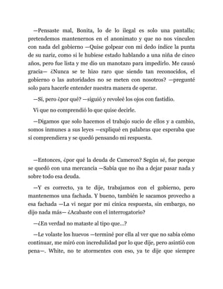 —Pensaste mal, Bonita, lo de lo ilegal es solo una pantalla;
pretendemos mantenernos en el anonimato y que no nos vinculen
con nada del gobierno —Quise golpear con mi dedo índice la punta
de su nariz, como si le hubiese estado hablando a una niña de cinco
años, pero fue lista y me dio un manotazo para impedirlo. Me causó
gracia— ¿Nunca se te hizo raro que siendo tan reconocidos, el
gobierno o las autoridades no se meten con nosotros? —pregunté
solo para hacerle entender nuestra manera de operar.
—Sí, pero ¿por qué? —siguió y revoleé los ojos con fastidio.
Vi que no comprendió lo que quise decirle.
—Digamos que solo hacemos el trabajo sucio de ellos y a cambio,
somos inmunes a sus leyes —expliqué en palabras que esperaba que
sí comprendiera y se quedó pensando mi respuesta.
—Entonces, ¿por qué la deuda de Cameron? Según sé, fue porque
se quedó con una mercancía —Sabía que no iba a dejar pasar nada y
sobre todo esa deuda.
—Y es correcto, ya te dije, trabajamos con el gobierno, pero
mantenemos una fachada. Y bueno, también le sacamos provecho a
esa fachada —La vi negar por mi cínica respuesta, sin embargo, no
dijo nada más— ¿Acabaste con el interrogatorio?
—¿En verdad no mataste al tipo que...?
—Le volaste los huevos —terminé por ella al ver que no sabía cómo
continuar, me miró con incredulidad por lo que dije, pero asintió con
pena—. White, no te atormentes con eso, ya te dije que siempre
 