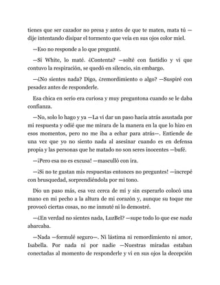 tienes que ser cazador no presa y antes de que te maten, mata tú —
dije intentando disipar el tormento que veía en sus ojos color miel.
—Eso no responde a lo que pregunté.
—Sí White, lo maté. ¿Contenta? —solté con fastidio y vi que
contuvo la respiración, se quedó en silencio, sin embargo.
—¿No sientes nada? Digo, ¿remordimiento o algo? —Suspiré con
pesadez antes de responderle.
Esa chica en serio era curiosa y muy preguntona cuando se le daba
confianza.
—No, solo lo hago y ya —La vi dar un paso hacia atrás asustada por
mi respuesta y odié que me mirara de la manera en la que lo hizo en
esos momentos, pero no me iba a echar para atrás—. Entiende de
una vez que yo no siento nada al asesinar cuando es en defensa
propia y las personas que he matado no son seres inocentes —bufé.
—¡Pero esa no es excusa! —masculló con ira.
—¡Si no te gustan mis respuestas entonces no preguntes! —increpé
con brusquedad, sorprendiéndola por mi tono.
Dio un paso más, esa vez cerca de mí y sin esperarlo colocó una
mano en mi pecho a la altura de mi corazón y, aunque su toque me
provocó ciertas cosas, no me inmuté ni lo demostré.
—¿En verdad no sientes nada, LuzBel? —supe todo lo que ese nada
abarcaba.
—Nada —formulé seguro—. Ni lástima ni remordimiento ni amor,
Isabella. Por nada ni por nadie —Nuestras miradas estaban
conectadas al momento de responderle y vi en sus ojos la decepción
 