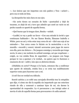 —. Los únicos que me importan son mis padres y Tess —aclaré—,
pero esa es toda mi lista.
La decepción fue más clara en sus ojos.
—En serio tienes un corazón de hielo —puntualizó y dejó de
tocarme, se alejó de mí y tuve que admitir que sentí un vacío en mi
pecho cuando se apartó de aquella forma.
—Qué bueno que lo tengas claro, Bonita —señalé.
—LuzBel, te voy a pedir un favor —Con una mirada la invité a que
continuara hablando—. No me llames Bonita, llámame Isabella o
White, pero no así y evita estar muy cerca de mí —Alcé una ceja al no
entender—. Tan cerca como lo hiciste en la motocicleta o en la
muralla —recordó y sonreí, intenté acercarme para jugar de nuevo
con ella, pero me detuvo—. No juegues conmigo y recuerda que tengo
novio, lo amo y me molesta tu actitud conmigo, así que respétame —
exigió, su voz estaba llena de seguridad—, no juegues con fuego
porque te vas a quemar y la verdad... no quiero que te ilusiones o
enamores de mí —soltó y mis ojos se abrieron demás.
¿¡Hablaba en serio!? Porque si lo hacía, entonces iba a confirmar
que aparte de mimada, estaba loca y se creía tan malditamente
superior como para hacerme caer a mí.
¡A mí! Eso en verdad era ridículo.
Sonrió satírica y yo solté una carcajada divertida tras la estupidez
que dijo, vi cómo me dio la espalda sin importarle que me estuviese
riendo de ella y comenzó a caminar lejos de mí, sin darme la
oportunidad de responder. La vi pavonearse y me intrigó saber si
movía el culo de aquella forma para provocarme o le salía natural.
 