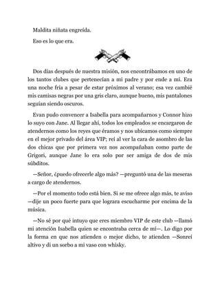 Maldita niñata engreída.
Eso es lo que era.
Dos días después de nuestra misión, nos encontrábamos en uno de
los tantos clubes que pertenecían a mi padre y por ende a mí. Era
una noche fría a pesar de estar próximos al verano; esa vez cambié
mis camisas negras por una gris claro, aunque bueno, mis pantalones
seguían siendo oscuros.
Evan pudo convencer a Isabella para acompañarnos y Connor hizo
lo suyo con Jane. Al llegar ahí, todos los empleados se encargaron de
atendernos como los reyes que éramos y nos ubicamos como siempre
en el mejor privado del área VIP; reí al ver la cara de asombro de las
dos chicas que por primera vez nos acompañaban como parte de
Grigori, aunque Jane lo era solo por ser amiga de dos de mis
súbditos.
—Señor, ¿puedo ofrecerle algo más? —preguntó una de las meseras
a cargo de atendernos.
—Por el momento todo está bien. Si se me ofrece algo más, te aviso
—dije un poco fuerte para que lograra escucharme por encima de la
música.
—No sé por qué intuyo que eres miembro VIP de este club —llamó
mi atención Isabella quien se encontraba cerca de mí—. Lo digo por
la forma en que nos atienden o mejor dicho, te atienden —Sonreí
altivo y di un sorbo a mi vaso con whisky.
 